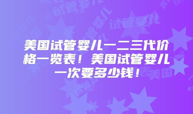 美国试管婴儿一二三代价格一览表!美国试管婴儿一次要多少钱!