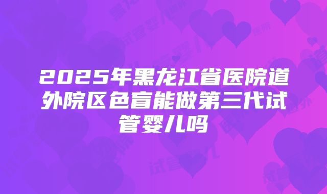 2025年黑龙江省医院道外院区色盲能做第三代试管婴儿吗