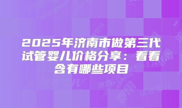 2025年济南市做第三代试管婴儿价格分享：看看含有哪些项目