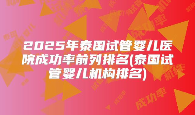2025年泰国试管婴儿医院成功率前列排名(泰国试管婴儿机构排名)
