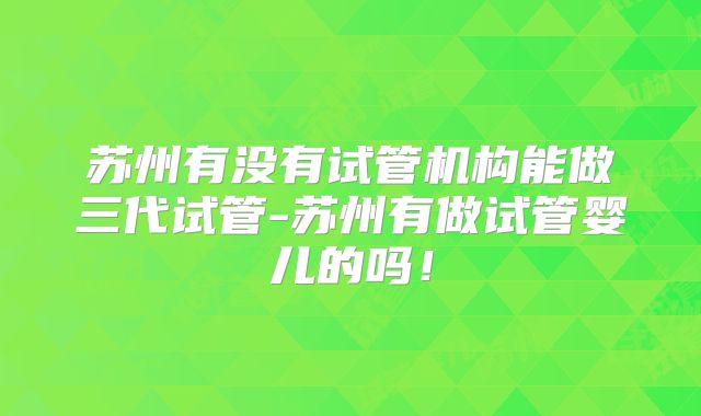 苏州有没有试管机构能做三代试管-苏州有做试管婴儿的吗!