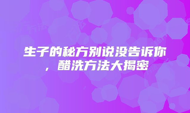 生子的秘方别说没告诉你，醋洗方法大揭密