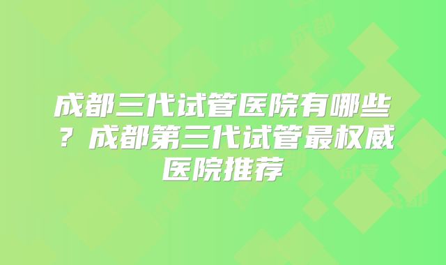 成都三代试管医院有哪些？成都第三代试管最权威医院推荐