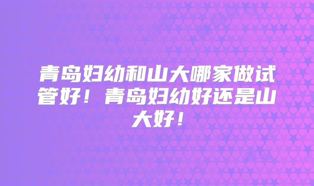 青岛妇幼和山大哪家做试管好！青岛妇幼好还是山大好！