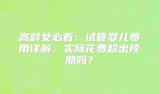 高龄女必看：试管婴儿费用详解，实际花费超出预期吗？