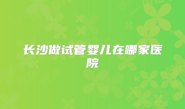 长沙做试管婴儿在哪家医院