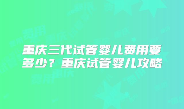 重庆三代试管婴儿费用要多少?重庆试管婴儿攻略