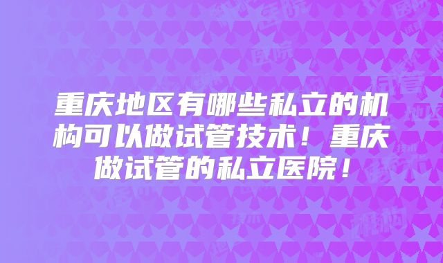 重庆地区有哪些私立的机构可以做试管技术！重庆做试管的私立医院！