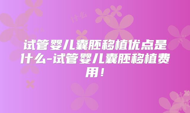 试管婴儿囊胚移植优点是什么-试管婴儿囊胚移植费用！