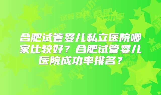 合肥试管婴儿私立医院哪家比较好？合肥试管婴儿医院成功率排名？