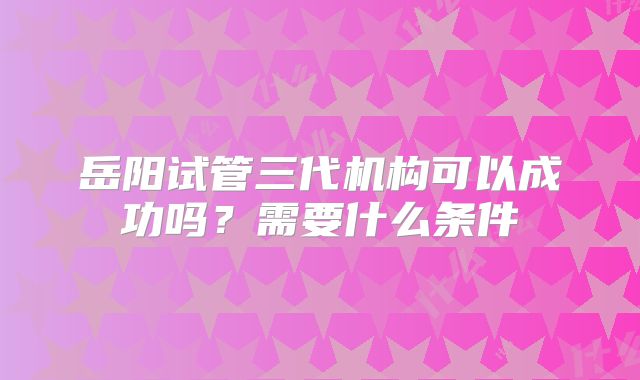 岳阳试管三代机构可以成功吗？需要什么条件