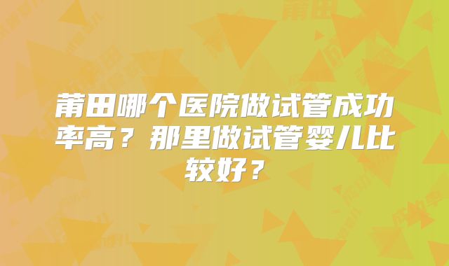 莆田哪个医院做试管成功率高?那里做试管婴儿比较好?