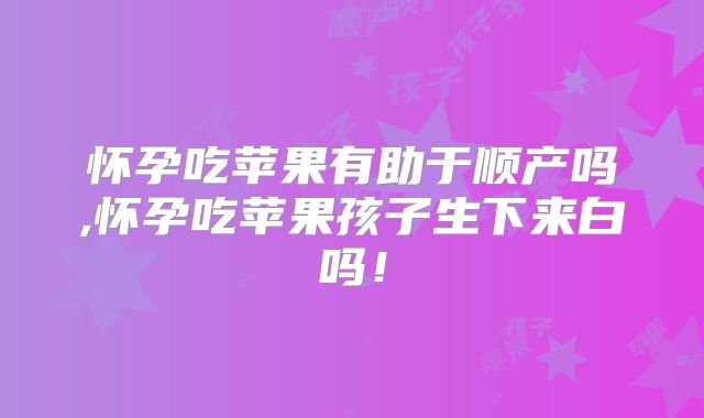 怀孕吃苹果有助于顺产吗,怀孕吃苹果孩子生下来白吗！