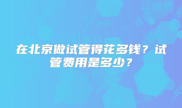 在北京做试管得花多钱?试管费用是多少?