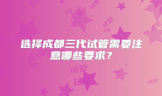 选择成都三代试管需要注意哪些要求？