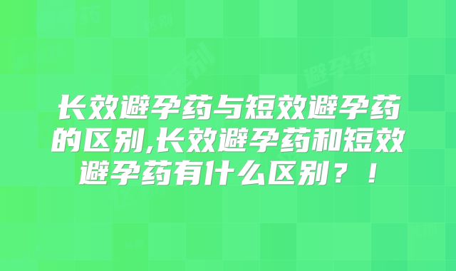 长效避孕药与短效避孕药的区别,长效避孕药和短效避孕药有什么区别?!