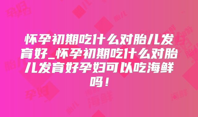 怀孕初期吃什么对胎儿发育好_怀孕初期吃什么对胎儿发育好孕妇可以吃海鲜吗！