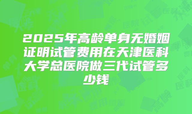 2025年高龄单身无婚姻证明试管费用在天津医科大学总医院做三代试管多少钱