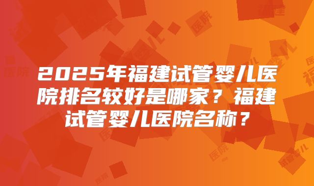 2025年福建试管婴儿医院排名较好是哪家？福建试管婴儿医院名称？