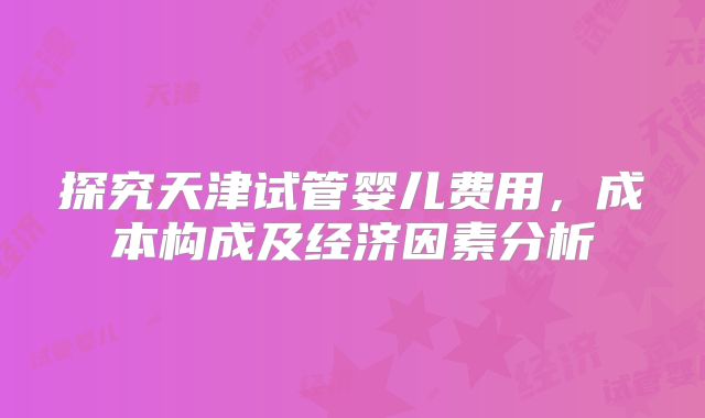 探究天津试管婴儿费用，成本构成及经济因素分析