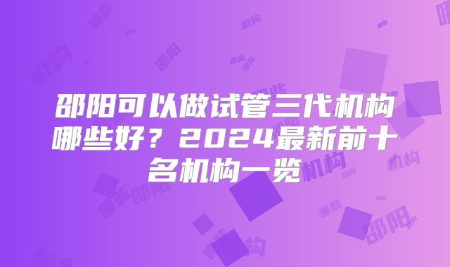 邵阳可以做试管三代机构哪些好？2024最新前十名机构一览