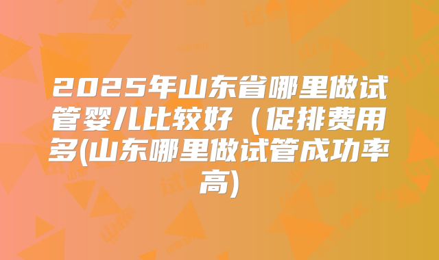 2025年山东省哪里做试管婴儿比较好(促排费用多(山东哪里做试管成功率高)