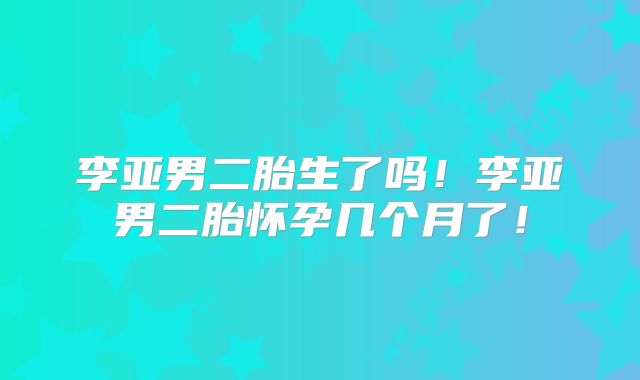 李亚男二胎生了吗！李亚男二胎怀孕几个月了！