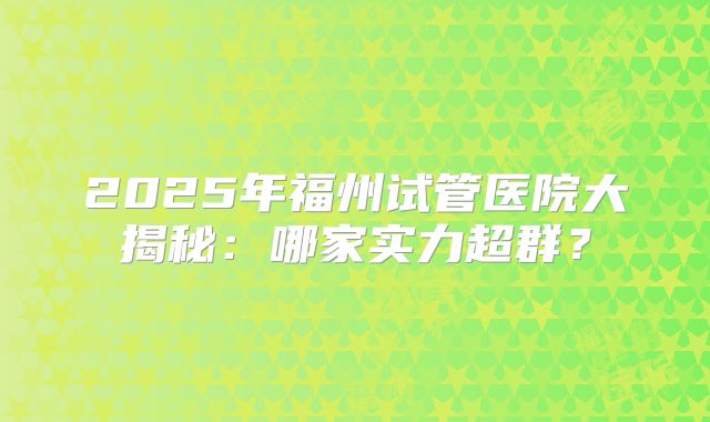 2025年福州试管医院大揭秘：哪家实力超群？