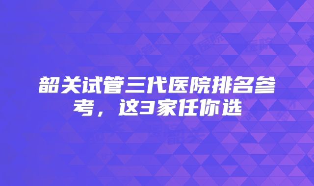 韶关试管三代医院排名参考，这3家任你选