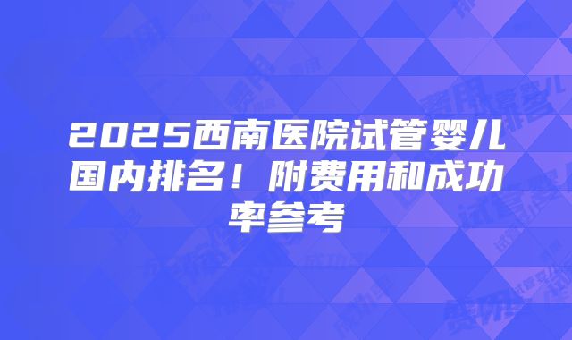 2025西南医院试管婴儿国内排名！附费用和成功率参考