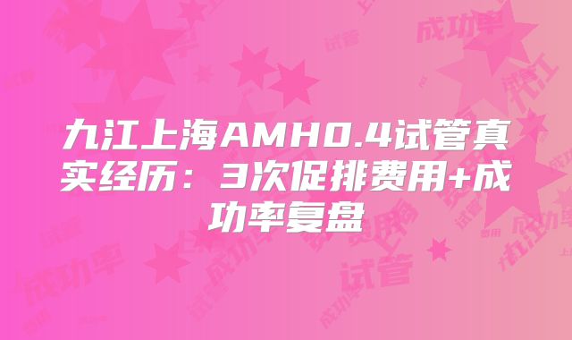 九江上海AMH0.4试管真实经历：3次促排费用+成功率复盘