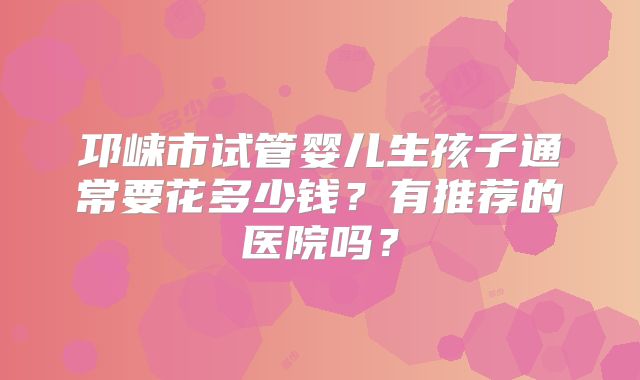 邛崃市试管婴儿生孩子通常要花多少钱？有推荐的医院吗？