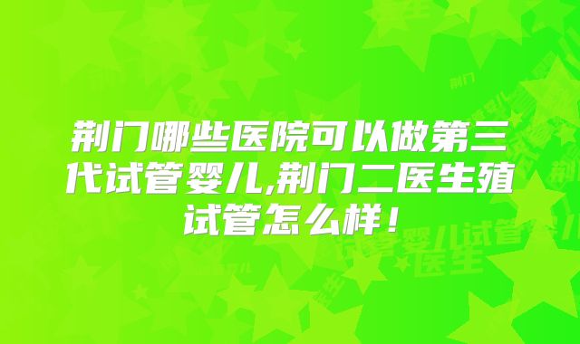 荆门哪些医院可以做第三代试管婴儿,荆门二医生殖试管怎么样！