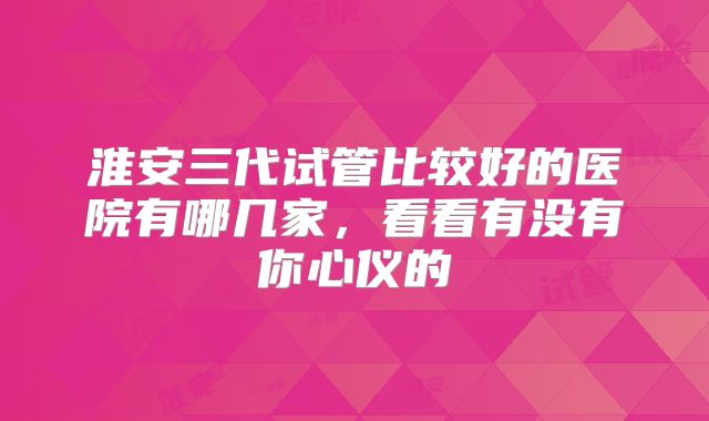 淮安三代试管比较好的医院有哪几家，看看有没有你心仪的