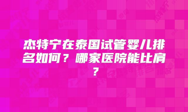 杰特宁在泰国试管婴儿排名如何?哪家医院能比肩?