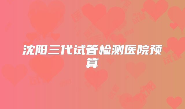 沈阳三代试管检测医院预算