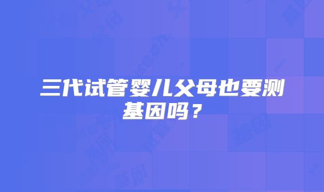 三代试管婴儿父母也要测基因吗？