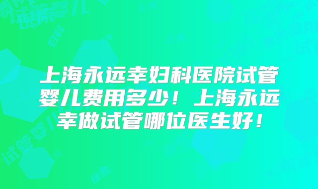 上海永远幸妇科医院试管婴儿费用多少！上海永远幸做试管哪位医生好！