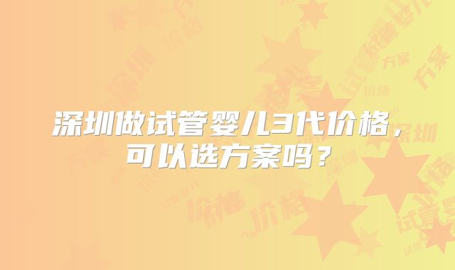 深圳做试管婴儿3代价格,可以选方案吗?