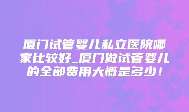 厦门试管婴儿私立医院哪家比较好_厦门做试管婴儿的全部费用大概是多少！