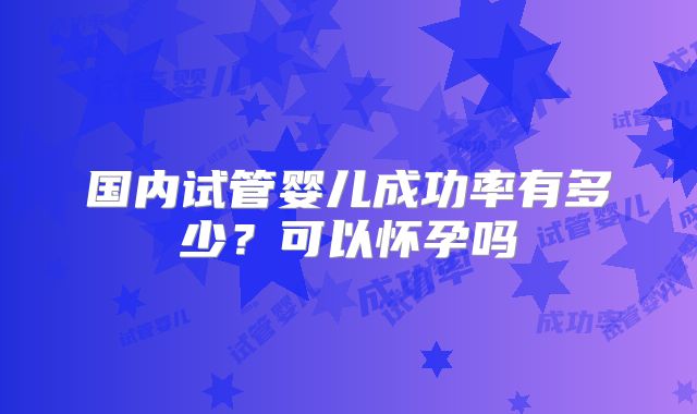 国内试管婴儿成功率有多少？可以怀孕吗