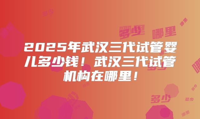 2025年武汉三代试管婴儿多少钱!武汉三代试管机构在哪里!