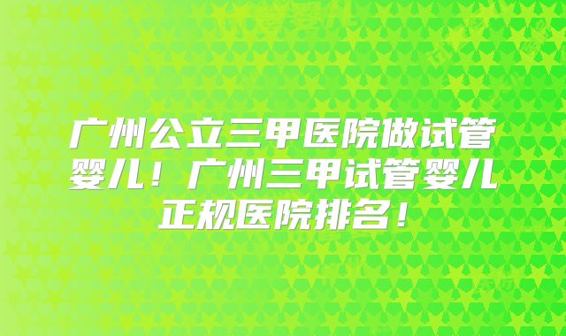 广州公立三甲医院做试管婴儿！广州三甲试管婴儿正规医院排名！