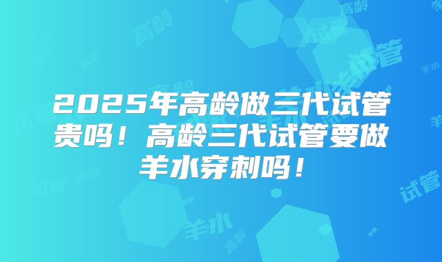 2025年高龄做三代试管贵吗！高龄三代试管要做羊水穿刺吗！