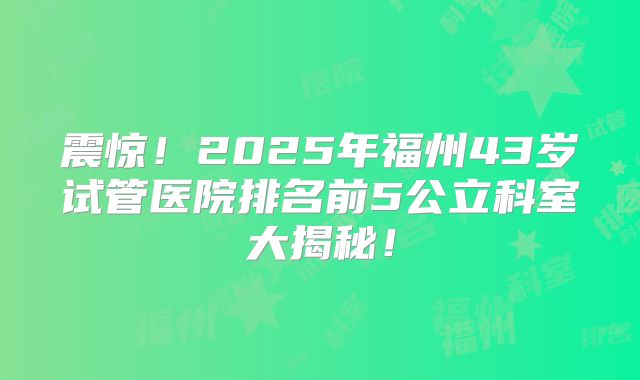震惊！2025年福州43岁试管医院排名前5公立科室大揭秘！