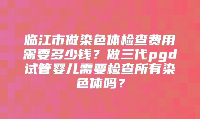 临江市做染色体检查费用需要多少钱?做三代pgd试管婴儿需要检查所有染色体吗?