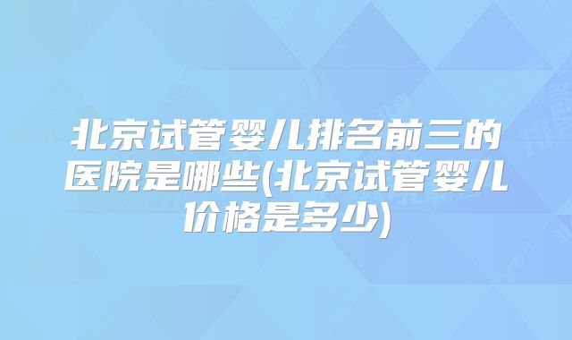 北京试管婴儿排名前三的医院是哪些(北京试管婴儿价格是多少)
