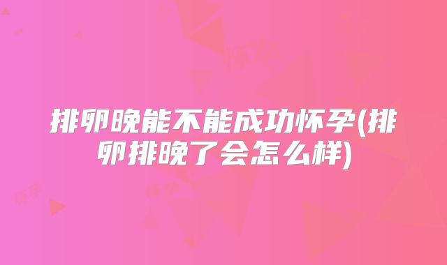 排卵晚能不能成功怀孕(排卵排晚了会怎么样)