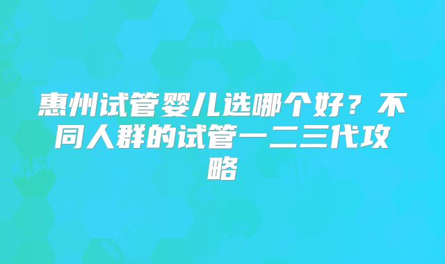 惠州试管婴儿选哪个好？不同人群的试管一二三代攻略