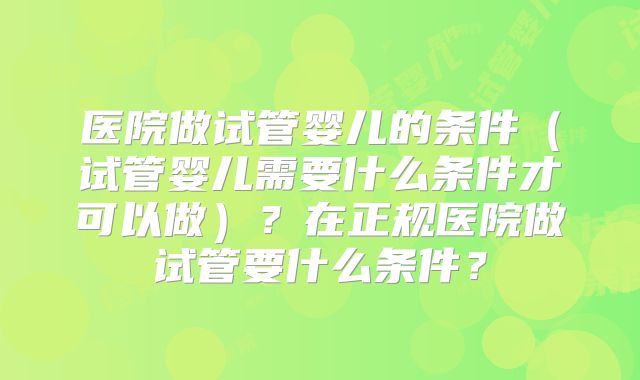 医院做试管婴儿的条件（试管婴儿需要什么条件才可以做）？在正规医院做试管要什么条件？